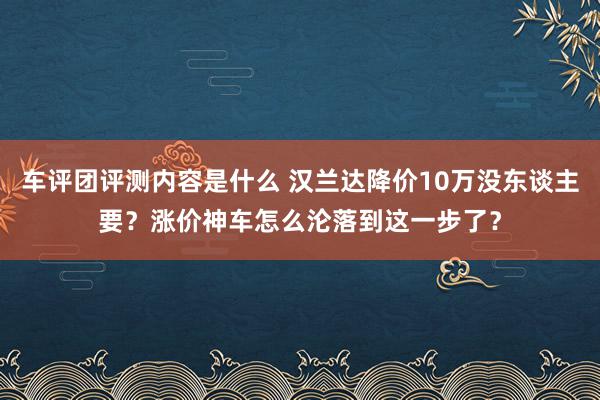 车评团评测内容是什么 汉兰达降价10万没东谈主要？涨价神车怎么沦落到这一步了？