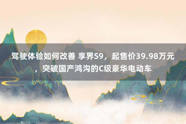 驾驶体验如何改善 享界S9，起售价39.98万元，突破国产鸿沟的C级豪华电动车