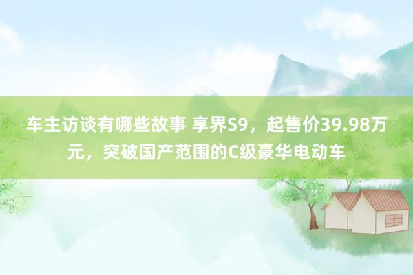 车主访谈有哪些故事 享界S9，起售价39.98万元，突破国产范围的C级豪华电动车