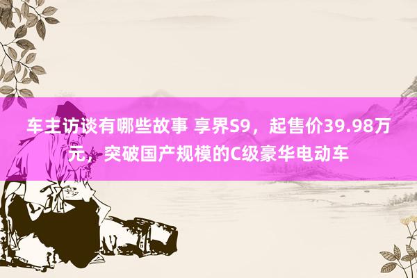 车主访谈有哪些故事 享界S9，起售价39.98万元，突破国产规模的C级豪华电动车