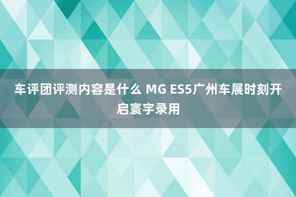 车评团评测内容是什么 MG ES5广州车展时刻开启寰宇录用