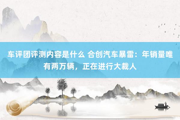 车评团评测内容是什么 合创汽车暴雷：年销量唯有两万辆，正在进行大裁人