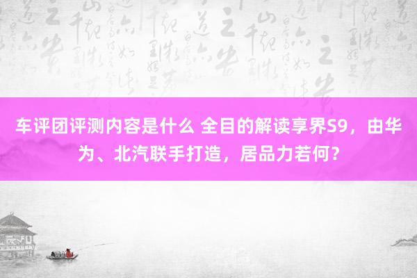 车评团评测内容是什么 全目的解读享界S9，由华为、北汽联手打造，居品力若何？