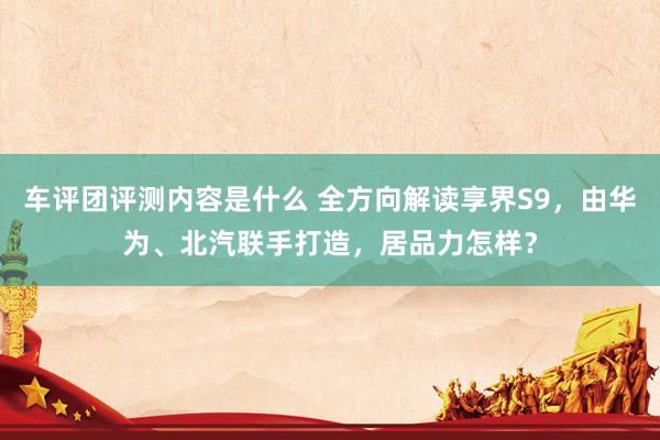 车评团评测内容是什么 全方向解读享界S9，由华为、北汽联手打造，居品力怎样？