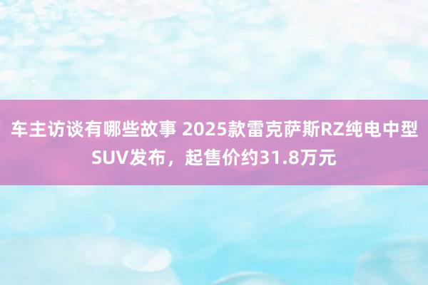 车主访谈有哪些故事 2025款雷克萨斯RZ纯电中型SUV发布，起售价约31.8万元