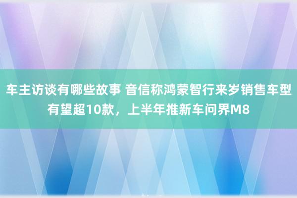 车主访谈有哪些故事 音信称鸿蒙智行来岁销售车型有望超10款，上半年推新车问界M8