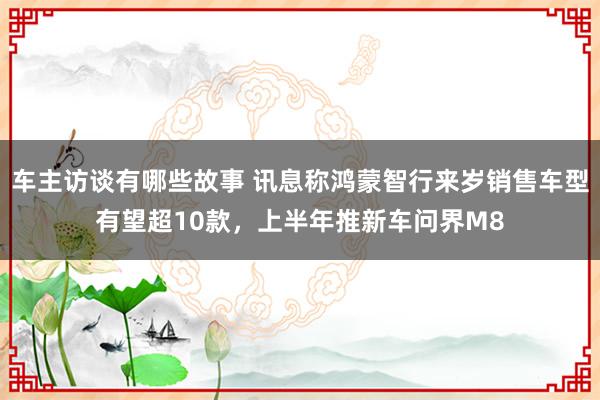 车主访谈有哪些故事 讯息称鸿蒙智行来岁销售车型有望超10款，上半年推新车问界M8