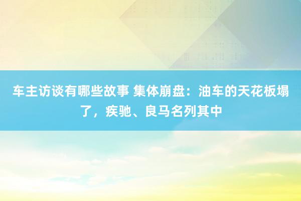 车主访谈有哪些故事 集体崩盘：油车的天花板塌了，疾驰、良马名列其中