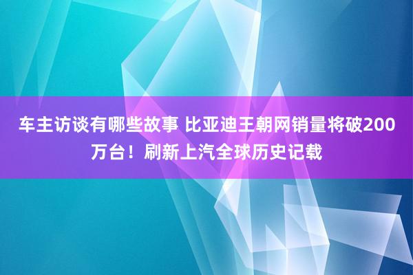 车主访谈有哪些故事 比亚迪王朝网销量将破200万台！刷新上汽全球历史记载