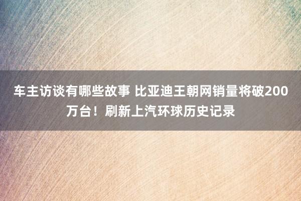 车主访谈有哪些故事 比亚迪王朝网销量将破200万台！刷新上汽环球历史记录