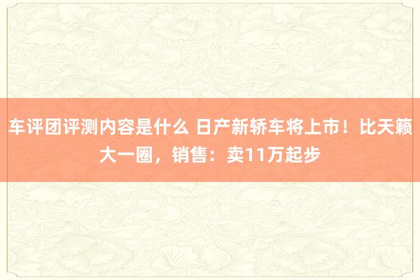 车评团评测内容是什么 日产新轿车将上市！比天籁大一圈，销售：卖11万起步