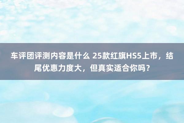 车评团评测内容是什么 25款红旗HS5上市，结尾优惠力度大，但真实适合你吗？