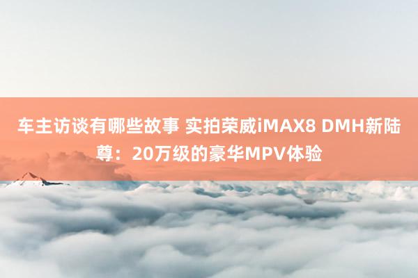 车主访谈有哪些故事 实拍荣威iMAX8 DMH新陆尊：20万级的豪华MPV体验