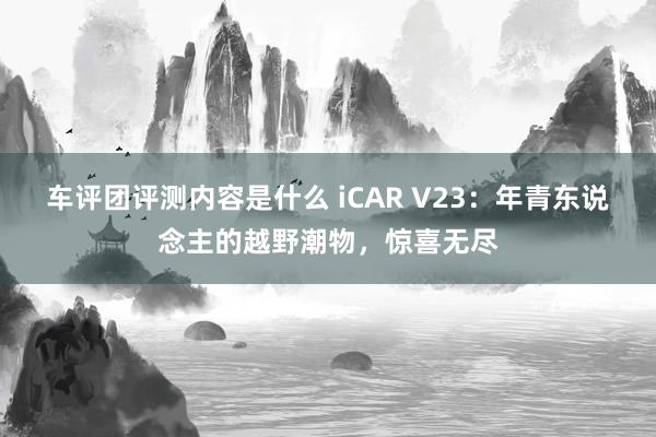 车评团评测内容是什么 iCAR V23：年青东说念主的越野潮物，惊喜无尽