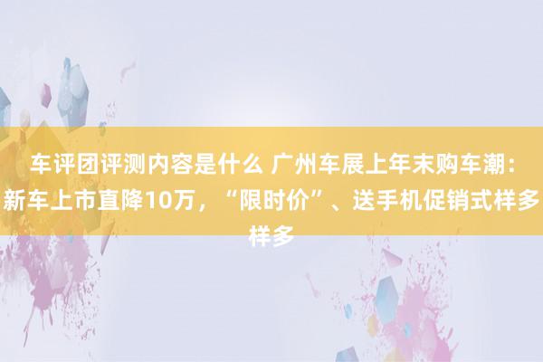 车评团评测内容是什么 广州车展上年末购车潮：新车上市直降10万，“限时价”、送手机促销式样多