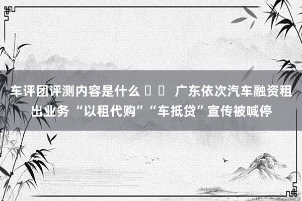 车评团评测内容是什么 		 广东依次汽车融资租出业务 “以租代购”“车抵贷”宣传被喊停