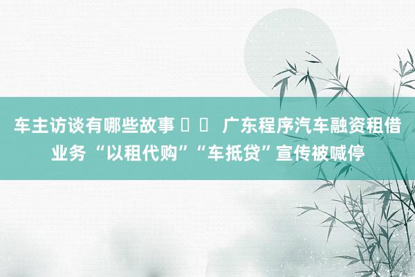 车主访谈有哪些故事 		 广东程序汽车融资租借业务 “以租代购”“车抵贷”宣传被喊停