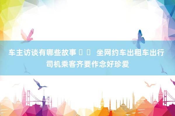 车主访谈有哪些故事 		 坐网约车出租车出行 司机乘客齐要作念好珍爱