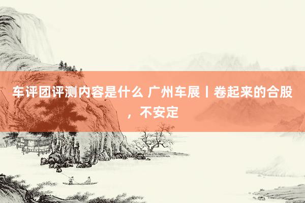 车评团评测内容是什么 广州车展丨卷起来的合股，不安定