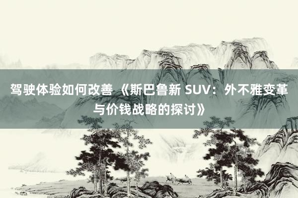 驾驶体验如何改善 《斯巴鲁新 SUV：外不雅变革与价钱战略的探讨》