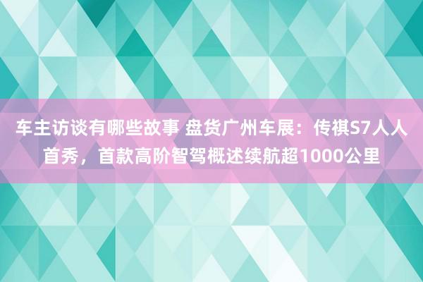 车主访谈有哪些故事 盘货广州车展：传祺S7人人首秀，首款高阶智驾概述续航超1000公里