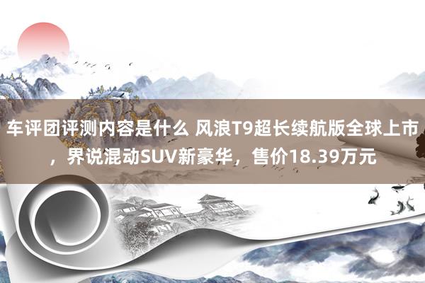 车评团评测内容是什么 风浪T9超长续航版全球上市，界说混动SUV新豪华，售价18.39万元