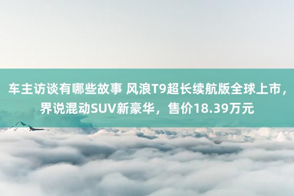 车主访谈有哪些故事 风浪T9超长续航版全球上市，界说混动SUV新豪华，售价18.39万元