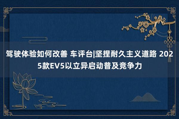 驾驶体验如何改善 车评台|坚捏耐久主义道路 2025款EV5以立异启动普及竞争力