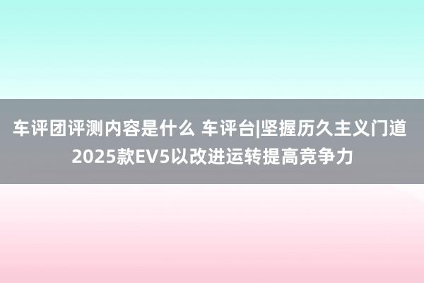 车评团评测内容是什么 车评台|坚握历久主义门道 2025款EV5以改进运转提高竞争力