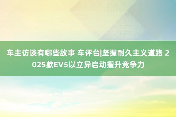 车主访谈有哪些故事 车评台|坚握耐久主义道路 2025款EV5以立异启动擢升竞争力