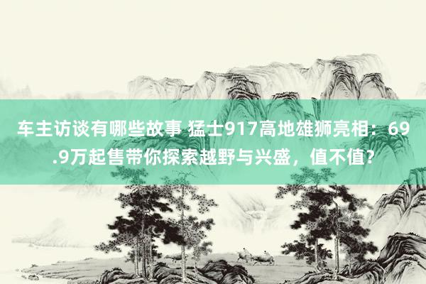 车主访谈有哪些故事 猛士917高地雄狮亮相：69.9万起售带你探索越野与兴盛，值不值？