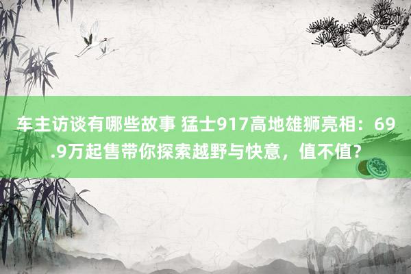 车主访谈有哪些故事 猛士917高地雄狮亮相：69.9万起售带你探索越野与快意，值不值？