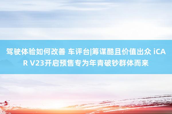 驾驶体验如何改善 车评台|筹谋酷且价值出众 iCAR V23开启预售专为年青破钞群体而来