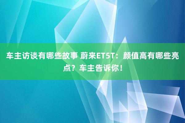 车主访谈有哪些故事 蔚来ET5T：颜值高有哪些亮点？车主告诉你！