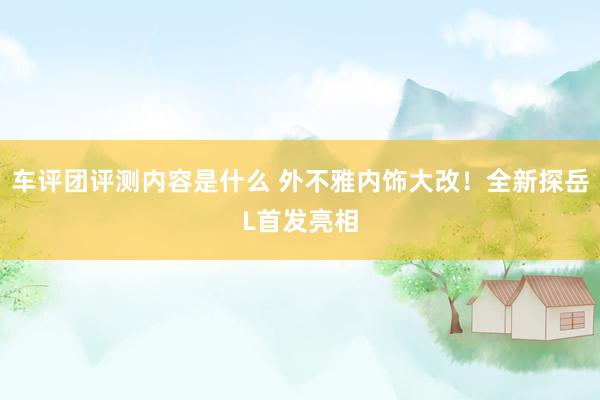 车评团评测内容是什么 外不雅内饰大改！全新探岳L首发亮相