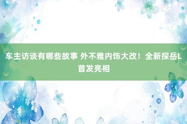 车主访谈有哪些故事 外不雅内饰大改！全新探岳L首发亮相