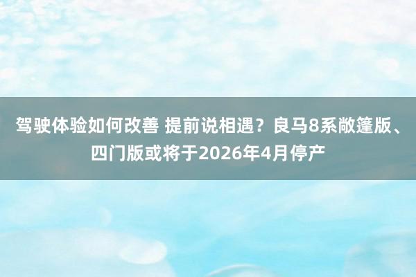 驾驶体验如何改善 提前说相遇？良马8系敞篷版、四门版或将于2026年4月停产