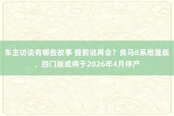 车主访谈有哪些故事 提前说再会？良马8系敞篷版、四门版或将于2026年4月停产