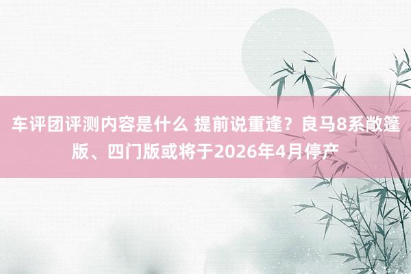 车评团评测内容是什么 提前说重逢？良马8系敞篷版、四门版或将于2026年4月停产