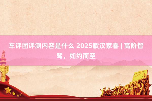 车评团评测内容是什么 2025款汉家眷 | 高阶智驾，如约而至