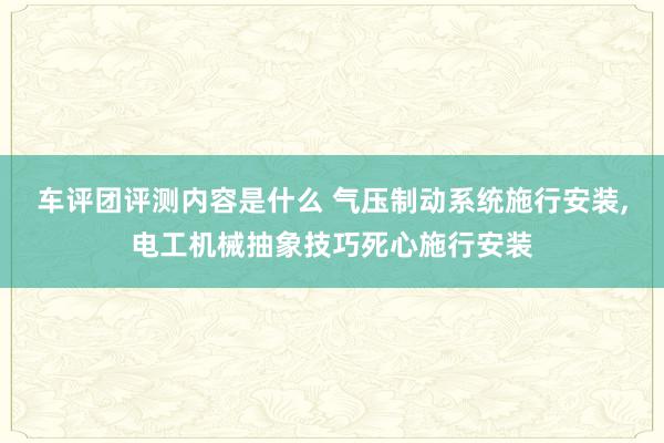 车评团评测内容是什么 气压制动系统施行安装,电工机械抽象技巧死心施行安装