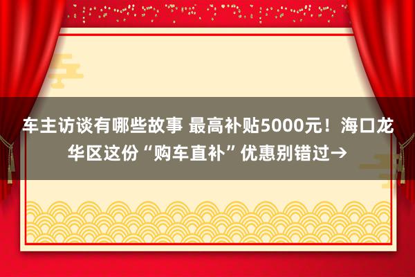 车主访谈有哪些故事 最高补贴5000元！海口龙华区这份“购车直补”优惠别错过→