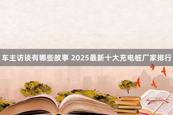 车主访谈有哪些故事 2025最新十大充电桩厂家排行