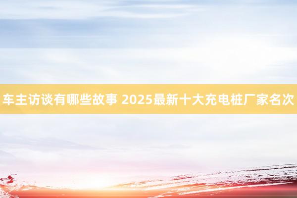 车主访谈有哪些故事 2025最新十大充电桩厂家名次