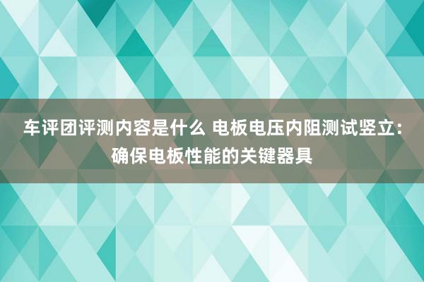 车评团评测内容是什么 电板电压内阻测试竖立：确保电板性能的关键器具