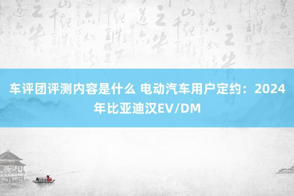 车评团评测内容是什么 电动汽车用户定约：2024年比亚迪汉EV/DM