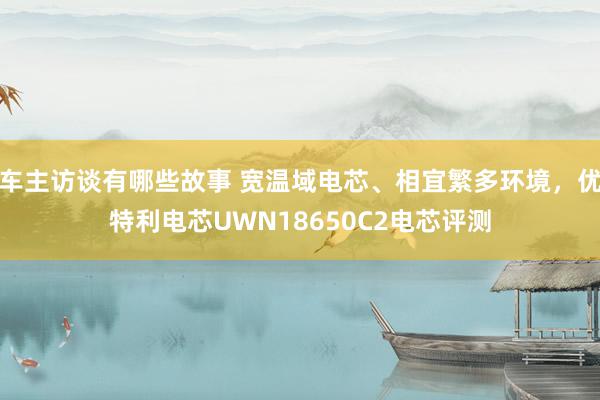 车主访谈有哪些故事 宽温域电芯、相宜繁多环境，优特利电芯UWN18650C2电芯评测