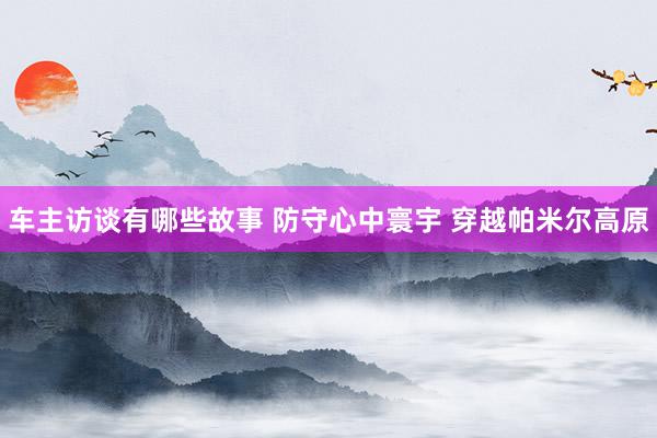 车主访谈有哪些故事 防守心中寰宇 穿越帕米尔高原