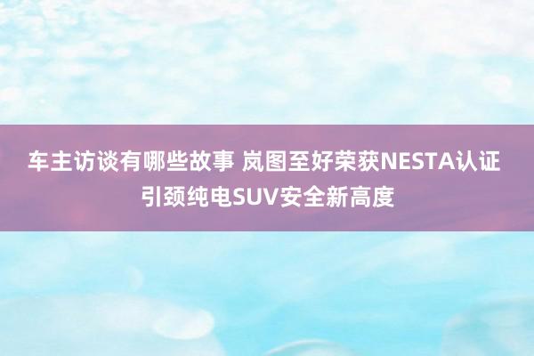 车主访谈有哪些故事 岚图至好荣获NESTA认证 引颈纯电SUV安全新高度