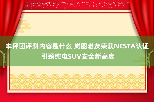 车评团评测内容是什么 岚图老友荣获NESTA认证 引颈纯电SUV安全新高度